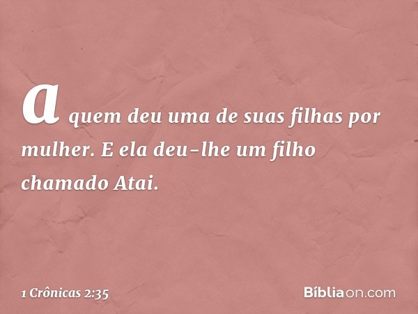 a quem deu uma de suas filhas por mulher. E ela deu-lhe um filho chamado Atai. -- 1 Crônicas 2:35