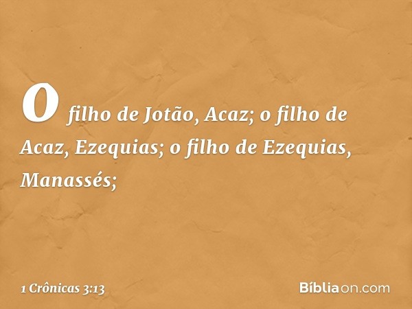 o filho de Jotão, Acaz;
o filho de Acaz, Ezequias;
o filho de Ezequias, Manassés; -- 1 Crônicas 3:13