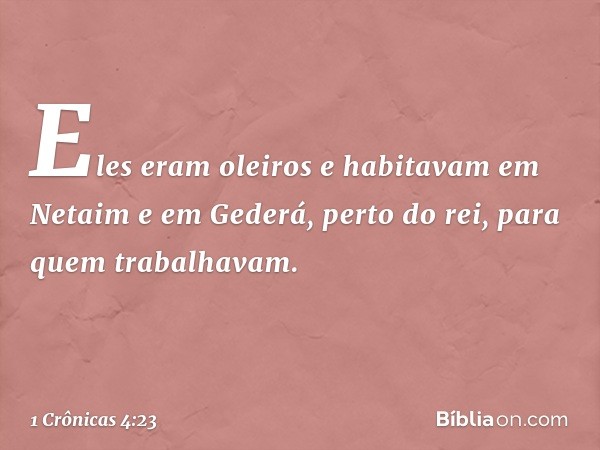 Eles eram oleiros e habitavam em Netaim e em Gederá, perto do rei, para quem trabalhavam. -- 1 Crônicas 4:23