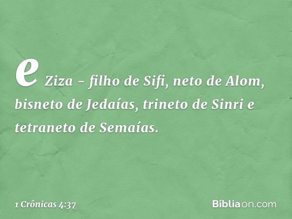 e Ziza - filho de Sifi, neto de Alom,
bisneto de Jedaías, trineto de Sinri
e tetraneto de Semaías. -- 1 Crônicas 4:37