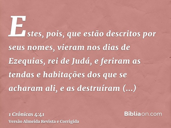Estes, pois, que estão descritos por seus nomes, vieram nos dias de Ezequias, rei de Judá, e feriram as tendas e habitações dos que se acharam ali, e as destruí