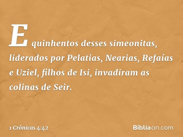 E quinhentos desses simeonitas, liderados por Pelatias, Nearias, Refaías e Uziel, filhos de Isi, invadiram as colinas de Seir. -- 1 Crônicas 4:42