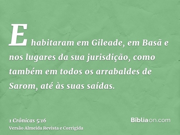 E habitaram em Gileade, em Basã e nos lugares da sua jurisdição, como também em todos os arrabaldes de Sarom, até às suas saídas.