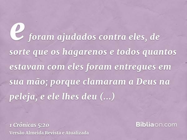 e foram ajudados contra eles, de sorte que os hagarenos e todos quantos estavam com eles foram entregues em sua mão; porque clamaram a Deus na peleja, e ele lhe
