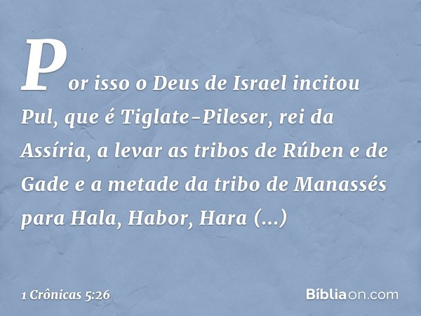 Por isso o Deus de Israel incitou Pul, que é Tiglate-Pileser, rei da Assíria, a levar as tribos de Rúben e de Gade e a metade da tribo de Manassés para Hala, Ha