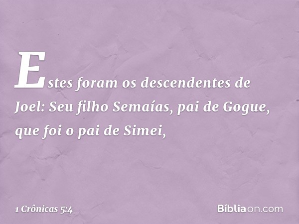 Estes foram os descendentes de Joel:
Seu filho Semaías, pai de Gogue, que foi o pai de Simei, -- 1 Crônicas 5:4