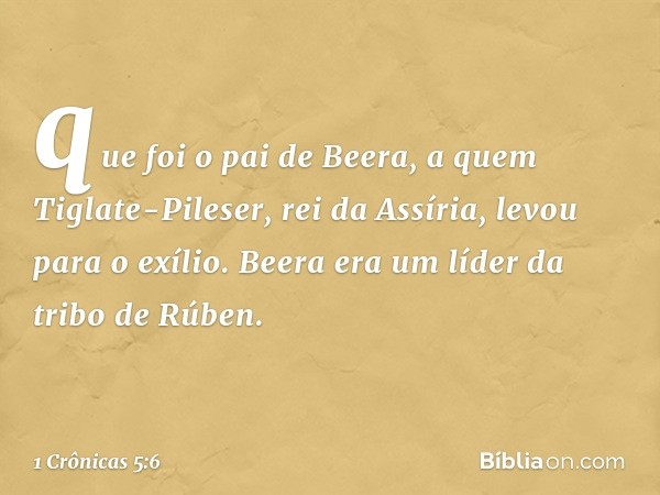 que foi o pai de Beera, a quem Tiglate-Pileser, rei da Assíria, levou para o exílio. Beera era um líder da tribo de Rúben. -- 1 Crônicas 5:6