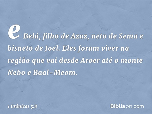 e Belá, filho de Azaz, neto de Sema e bisneto de Joel. Eles foram viver na região que vai desde Aroer até o monte Nebo e Baal-Meom. -- 1 Crônicas 5:8