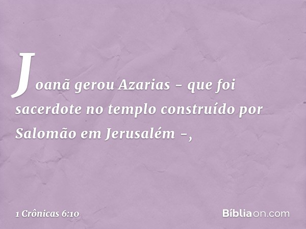 Joanã gerou Azarias -
que foi sacerdote no templo
construído por Salomão em Jerusalém -, -- 1 Crônicas 6:10