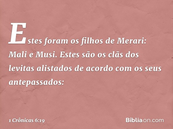 Estes foram os filhos de Merari:
Mali e Musi.
Estes são os clãs dos levitas alistados
de acordo com os seus antepassados: -- 1 Crônicas 6:19