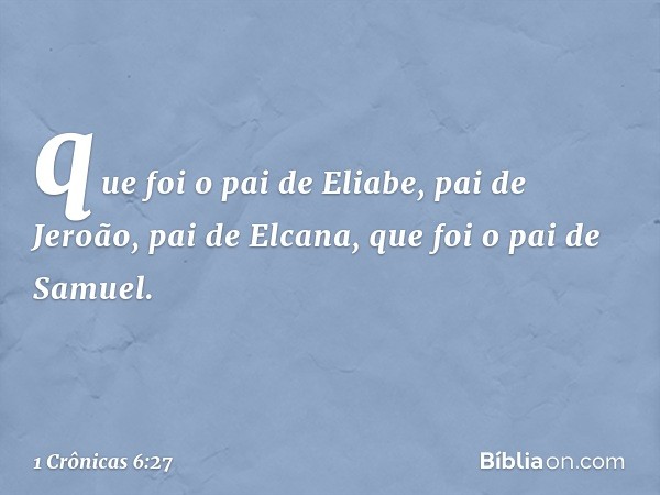 que foi o pai de Eliabe,
pai de Jeroão,
pai de Elcana,
que foi o pai de Samuel. -- 1 Crônicas 6:27