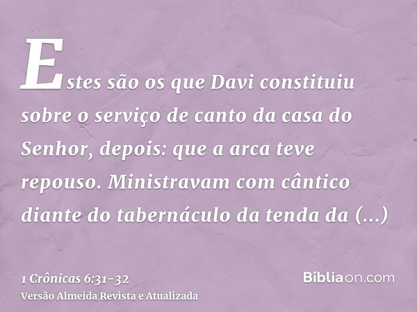 Estes são os que Davi constituiu sobre o serviço de canto da casa do Senhor, depois: que a arca teve repouso.Ministravam com cântico diante do tabernáculo da te