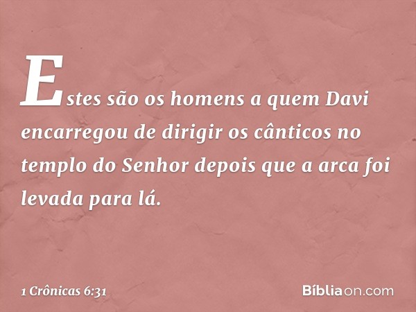 Estes são os homens a quem Davi encarregou de dirigir os cânticos no templo do Senhor depois que a arca foi levada para lá. -- 1 Crônicas 6:31