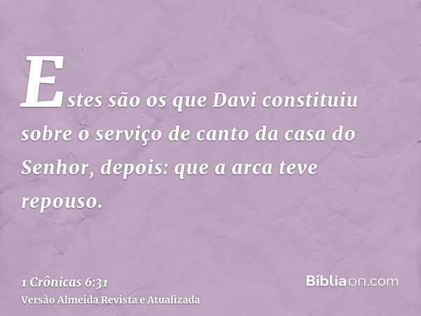 Estes são os que Davi constituiu sobre o serviço de canto da casa do Senhor, depois: que a arca teve repouso.