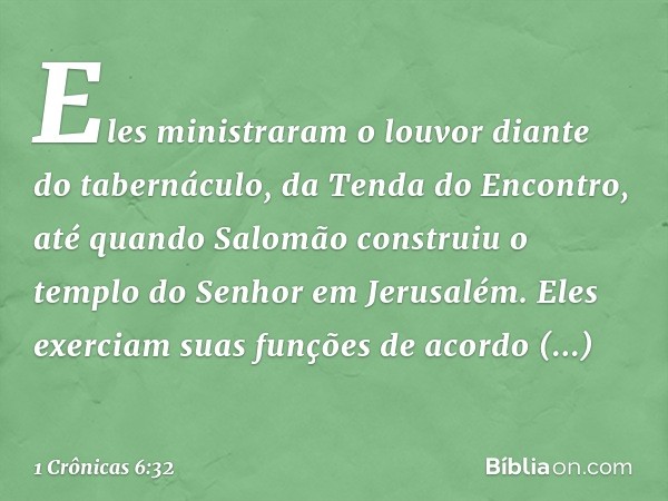 Eles ministraram o louvor diante do tabernáculo, da Tenda do Encontro, até quando Salomão construiu o templo do Senhor em Jerusalém. Eles exerciam suas funções 