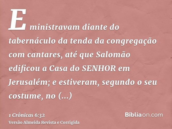 E ministravam diante do tabernáculo da tenda da congregação com cantares, até que Salomão edificou a Casa do SENHOR em Jerusalém; e estiveram, segundo o seu cos