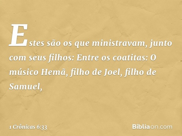 Estes são os que ministravam, junto com seus filhos:
Entre os coatitas:
O músico Hemã, filho de Joel,
filho de Samuel, -- 1 Crônicas 6:33