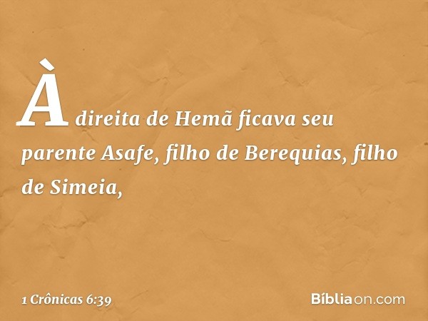 À direita de Hemã
ficava seu parente Asafe,
filho de Berequias,
filho de Simeia, -- 1 Crônicas 6:39