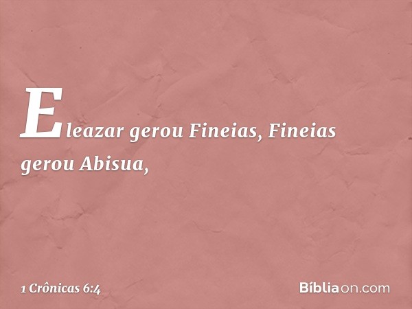 Eleazar gerou Fineias,
Fineias gerou Abisua, -- 1 Crônicas 6:4