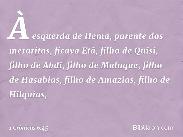 À esquerda de Hemã,
parente dos meraritas,
ficava Etã, filho de Quisi, filho de Abdi,
filho de Maluque,
filho de Hasabias,
filho de Amazias, filho de Hilquias, 