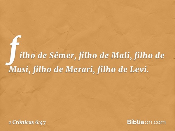 filho de Sêmer,
filho de Mali,
filho de Musi, filho de Merari,
filho de Levi. -- 1 Crônicas 6:47