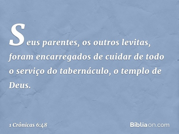 Seus parentes, os outros levitas, foram encarregados de cuidar de todo o serviço do tabernáculo, o templo de Deus. -- 1 Crônicas 6:48