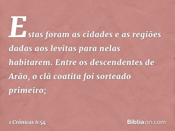 Estas foram as cidades e as regiões dadas aos levitas para nelas habitarem. Entre os descendentes de Arão, o clã coatita foi sorteado primeiro; -- 1 Crônicas 6: