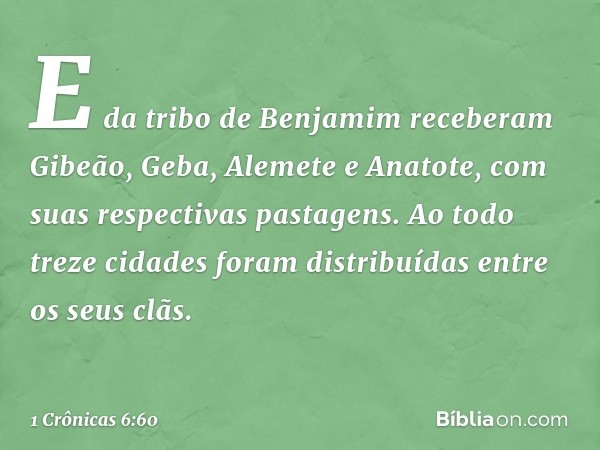 E da tribo de Benjamim receberam Gibeão, Geba, Alemete e Anatote, com suas respectivas pastagens.
Ao todo treze cidades foram distribuídas entre os seus clãs. -