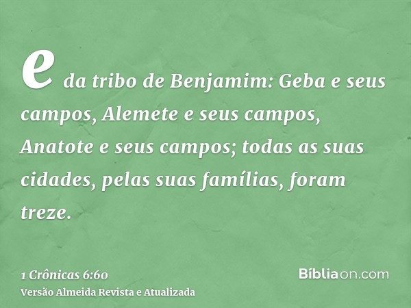 e da tribo de Benjamim: Geba e seus campos, Alemete e seus campos, Anatote e seus campos; todas as suas cidades, pelas suas famílias, foram treze.