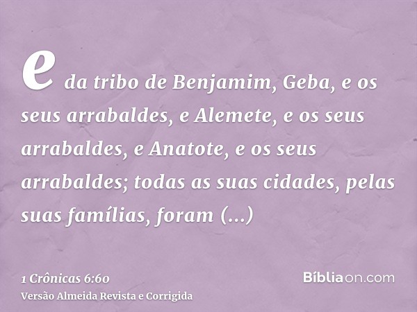 e da tribo de Benjamim, Geba, e os seus arrabaldes, e Alemete, e os seus arrabaldes, e Anatote, e os seus arrabaldes; todas as suas cidades, pelas suas famílias