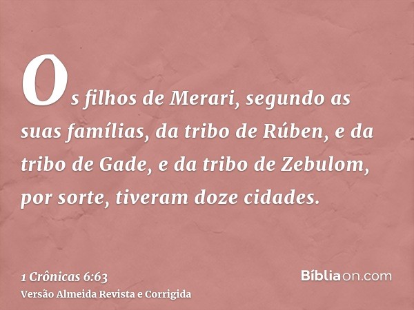 Os filhos de Merari, segundo as suas famílias, da tribo de Rúben, e da tribo de Gade, e da tribo de Zebulom, por sorte, tiveram doze cidades.