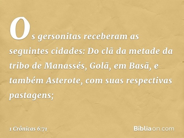 Os gersonitas receberam as seguintes cidades:
Do clã da metade da tribo de Manassés,
Golã, em Basã, e também Asterote, com suas respectivas pastagens; -- 1 Crôn