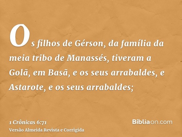 Os filhos de Gérson, da família da meia tribo de Manassés, tiveram a Golã, em Basã, e os seus arrabaldes, e Astarote, e os seus arrabaldes;