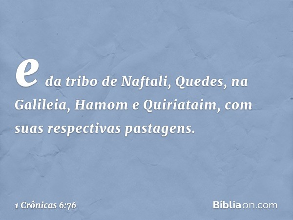 e da tribo de Naftali,
Quedes, na Galileia, Hamom e Quiriataim, com suas respectivas pastagens. -- 1 Crônicas 6:76