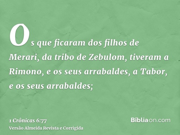 Os que ficaram dos filhos de Merari, da tribo de Zebulom, tiveram a Rimono, e os seus arrabaldes, a Tabor, e os seus arrabaldes;
