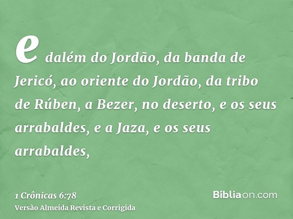 e dalém do Jordão, da banda de Jericó, ao oriente do Jordão, da tribo de Rúben, a Bezer, no deserto, e os seus arrabaldes, e a Jaza, e os seus arrabaldes,