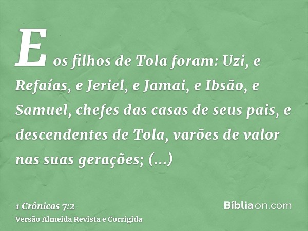 E os filhos de Tola foram: Uzi, e Refaías, e Jeriel, e Jamai, e Ibsão, e Samuel, chefes das casas de seus pais, e descendentes de Tola, varões de valor nas suas