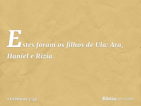 Estes foram os filhos de Ula:
Ara, Haniel e Rizia. -- 1 Crônicas 7:39