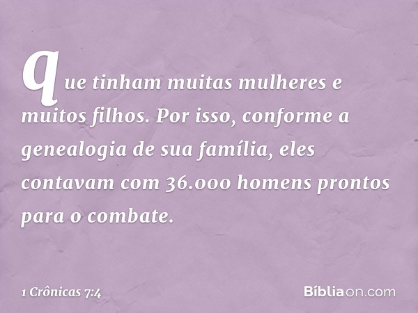 que tinham muitas mulheres e muitos filhos. Por isso, conforme a genealogia de sua família, eles contavam com 36.000 homens prontos para o combate. -- 1 Crônica