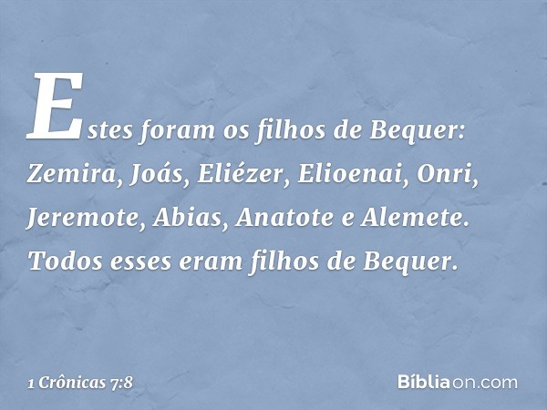 Estes foram os filhos de Bequer:
Zemira, Joás, Eliézer, Elioenai, Onri, Jeremote, Abias, Anatote e Alemete. Todos esses eram filhos de Bequer. -- 1 Crônicas 7:8