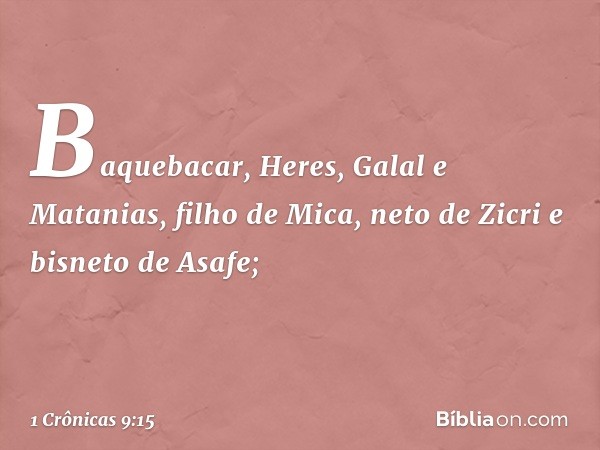 Baquebacar, Heres, Galal e Matanias, filho de Mica, neto de Zicri e bisneto de Asafe; -- 1 Crônicas 9:15