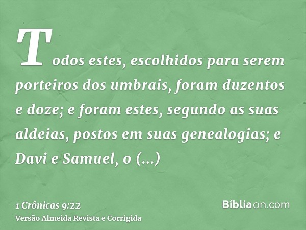 Todos estes, escolhidos para serem porteiros dos umbrais, foram duzentos e doze; e foram estes, segundo as suas aldeias, postos em suas genealogias; e Davi e Sa