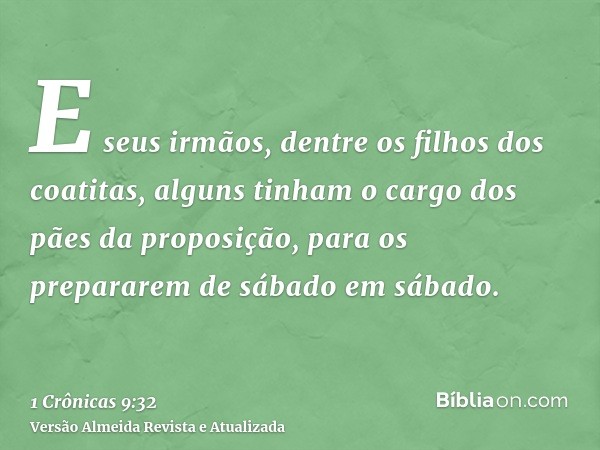 E seus irmãos, dentre os filhos dos coatitas, alguns tinham o cargo dos pães da proposição, para os prepararem de sábado em sábado.