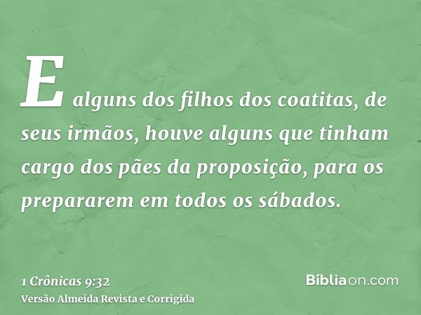 E alguns dos filhos dos coatitas, de seus irmãos, houve alguns que tinham cargo dos pães da proposição, para os prepararem em todos os sábados.