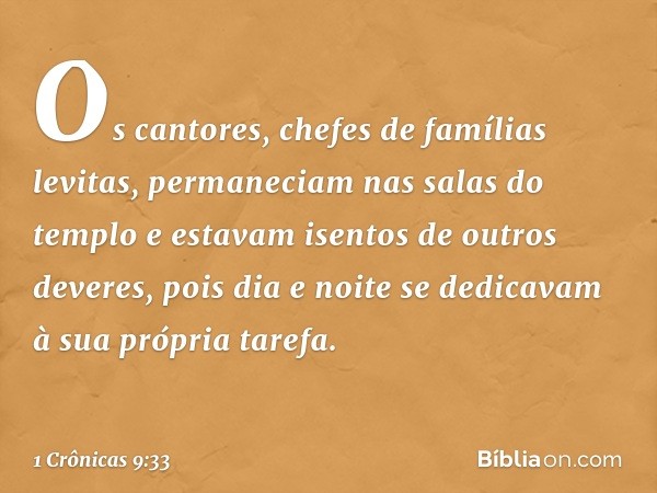 Os cantores, chefes de famílias levitas, permaneciam nas salas do templo e estavam isentos de outros deveres, pois dia e noite se dedicavam à sua própria tarefa