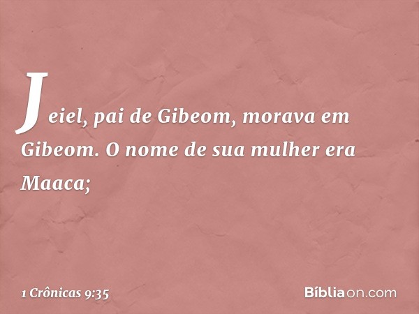 Jeiel, pai de Gibeom,
morava em Gibeom.
O nome de sua mulher era Maaca; -- 1 Crônicas 9:35