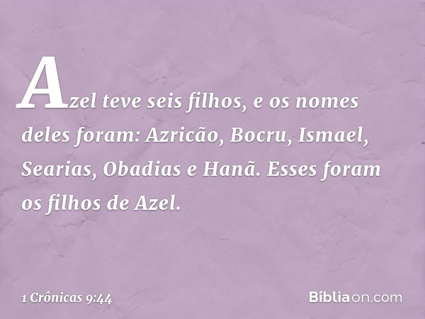 Azel teve seis filhos,
e os nomes deles foram:
Azricão, Bocru, Ismael, Searias,
Obadias e Hanã.
Esses foram os filhos de Azel. -- 1 Crônicas 9:44