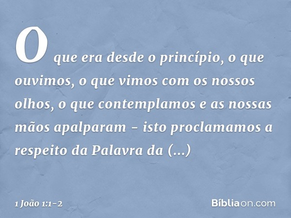 O que era desde o princípio, o que ouvimos, o que vimos com os nossos olhos, o que contemplamos e as nossas mãos apalparam - isto proclamamos a respeito da Pala