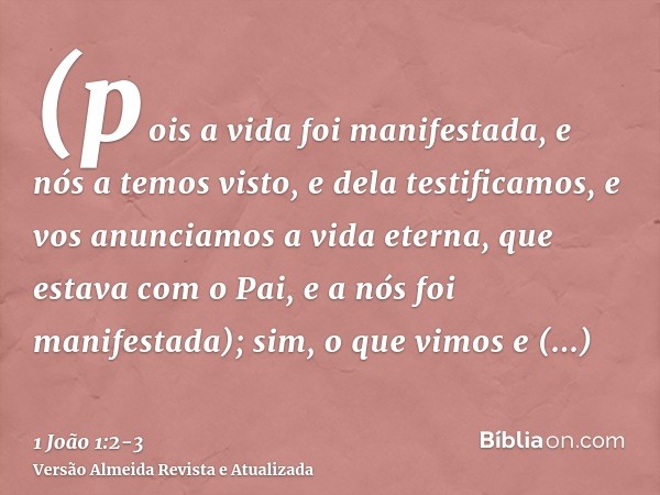 (pois a vida foi manifestada, e nós a temos visto, e dela testificamos, e vos anunciamos a vida eterna, que estava com o Pai, e a nós foi manifestada);sim, o qu