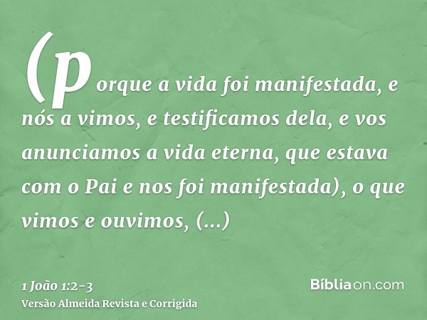 (porque a vida foi manifestada, e nós a vimos, e testificamos dela, e vos anunciamos a vida eterna, que estava com o Pai e nos foi manifestada),o que vimos e ou